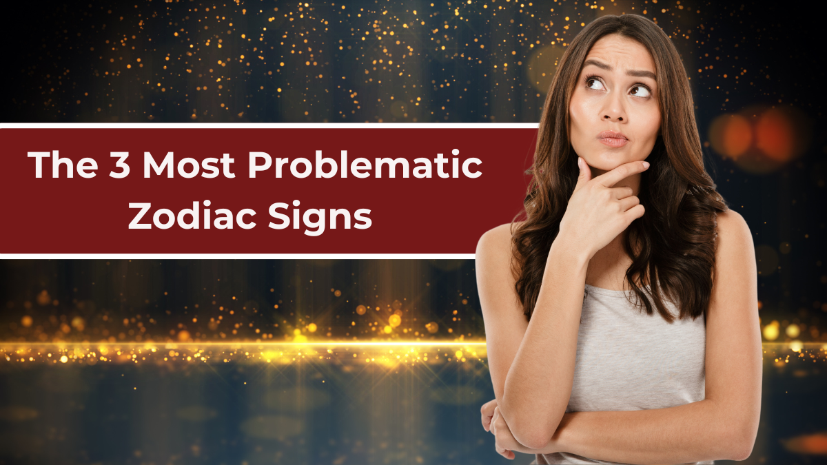 3 Most Problematic Zodiac Signs